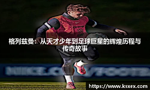 格列兹曼：从天才少年到足球巨星的辉煌历程与传奇故事